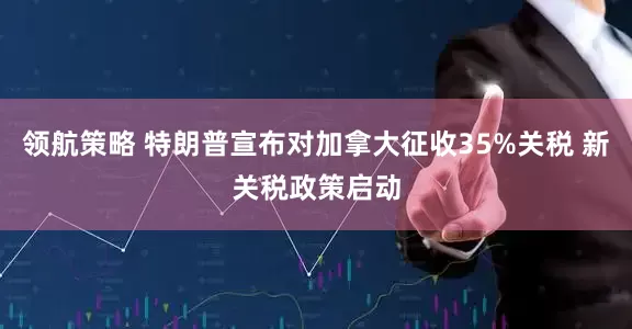 领航策略 特朗普宣布对加拿大征收35%关税 新关税政策启动