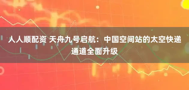 人人顺配资 天舟九号启航：中国空间站的太空快递通道全面升级