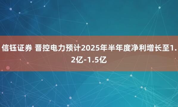 信钰证券 晋控电力预计2025年半年度净利增长至1.2亿-1.5亿