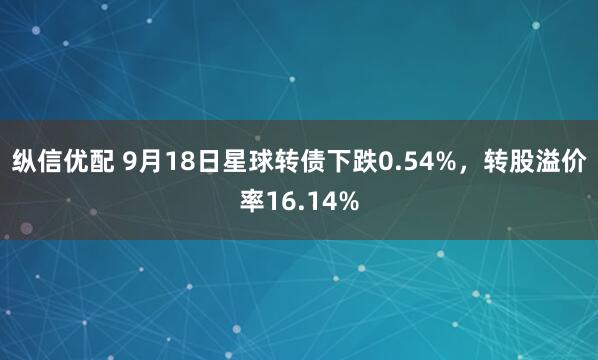 纵信优配 9月18日星球转债下跌0.54%，转股溢价率16.14%