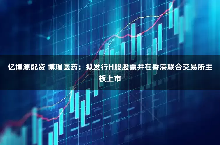 亿博源配资 博瑞医药：拟发行H股股票并在香港联合交易所主板上市