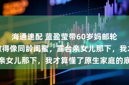 海通速配 蓝盈莹带60岁妈邮轮游太绝！妈妈嫩得像同龄闺蜜，露台亲女儿那下，我才算懂了原生家庭的底气