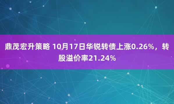 鼎茂宏升策略 10月17日华锐转债上涨0.26%，转股溢价率21.24%