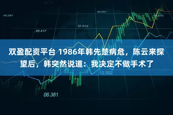 双盈配资平台 1986年韩先楚病危，陈云来探望后，韩突然说道：我决定不做手术了