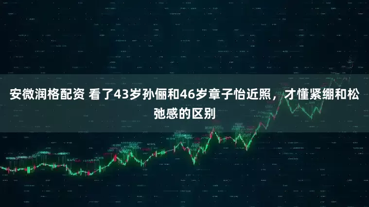 安微润格配资 看了43岁孙俪和46岁章子怡近照，才懂紧绷和松弛感的区别